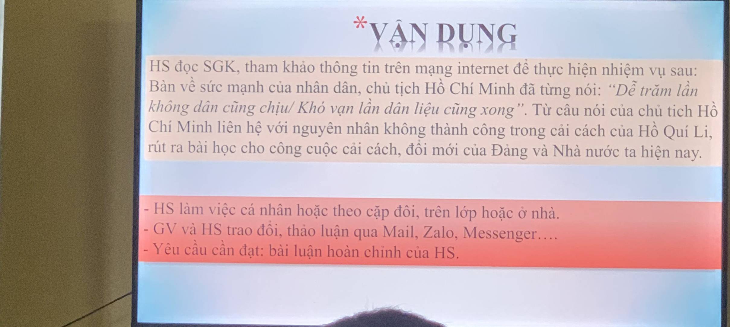 Yân Rụng 
HS đọc SGK, tham khảo thông tin trên mạng internet để thực hiện nhiệm vụ sau: 
Bàn về sức mạnh của nhân dân, chủ tịch Hồ Chí Minh đã từng nói: “Dễ trăm lần 
không dân cũng chịu/ Khó vạn lần dân liệu cũng xong ''. Từ câu nói của chủ tich Hồ 
Chí Minh liên hệ với nguyên nhân không thành công trong cải cách của Hồ Quí Li, 
rút ra bài học cho công cuộc cải cách, đôi mới của Đảng và Nhà nước ta hiện nay. 
- HS làm việc cá nhân hoặc theo cặp đôi, trên lớp hoặc ở nhà. 
- GV và HS trao đồi, thảo luận qua Mail, Zalo, Messenger.... 
- Yêu cầu cần đạt: bài luận hoàn chinh của HS.