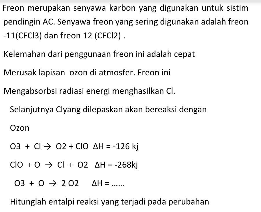 Freon merupakan senyawa karbon yang digunakan untuk sistim 
pendingin AC. Senyawa freon yang sering digunakan adalah freon 
- 11(CFCl3) dan freon 12 (CFCl2). 
Kelemahan dari penggunaan freon ini adalah cepat 
Merusak lapisan ozon di atmosfer. Freon ini 
Mengabsorbsi radiasi energi menghasilkan Cl. 
Selanjutnya Clyang dilepaskan akan bereaksi dengan 
Ozon
O3+Clto O2+ClO△ H=-126kj
CIO+Oto CI+O2△ H=-268kj
03+0to 202 △ H= _ 
Hitunglah entalpi reaksi yang terjadi pada perubahan