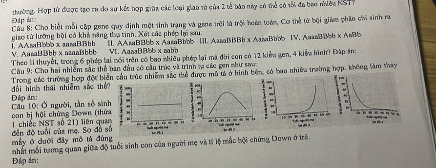 thường. Hợp từ được tạo ra do sự kết hợp giữa các loại giao tử của 2 tế bào này có thể có tối đa bao nhiêu NST. 
Đáp án: 
Câu 8: Cho biết mỗi cặp gene quy định một tính trạng và gene trội là trội hoàn toàn, Cơ thể tứ bội giảm phân chỉ sinh ra 
giao tử lưỡng bội có khả năng thụ tinh. Xét các phép lại sau. 
I. AAaaBbbb x aaaaBBbb II. AAaaBBbb x ÁaaaBbbb III. AaaaBBBb x AaaaBbbb IV. AaaaBBbb x AaBb 
V. AaaaBBbb x aaaaBbbb VI. AaaaBBbb x aabb 
Theo lí thuyết, trong 6 phép lai nói trên có bao nhiêu phép lại mà đời con có 12 kiểu gen, 4 kiểu hình? Đáp án: 
Câu 9: Cho hai nhiễm sắc thể ban đầu có cấu trúc và trình tự các gen như sau: 
Trong các trường hợp đột biến cầu trúc nhiễm sắc thể được mô tả ở hình bên, có bao nhiêu trường hợp. không làm thay 
đồi hình thái nhiễm sắc thể? 
a 100
1 no 
Đáp án: 
ω 
Câu 10: Ở người, tần số sinh
40
con bị hội chứng Down (thừa 20

10
1 chiếc NST số 21) liên quan 
đến độ tuổi của mẹ. Sơ đồ số20 25 30 35 40 45 Tuổi người mẹ so is 
mấy ở dưới đây mô tả đúng Su db 1 
nhất mối tương quan giữa độ tuổi sinh con của người mẹ và tỉ lệ mắc hội chứng Down ở trẻ. 
Đáp án: