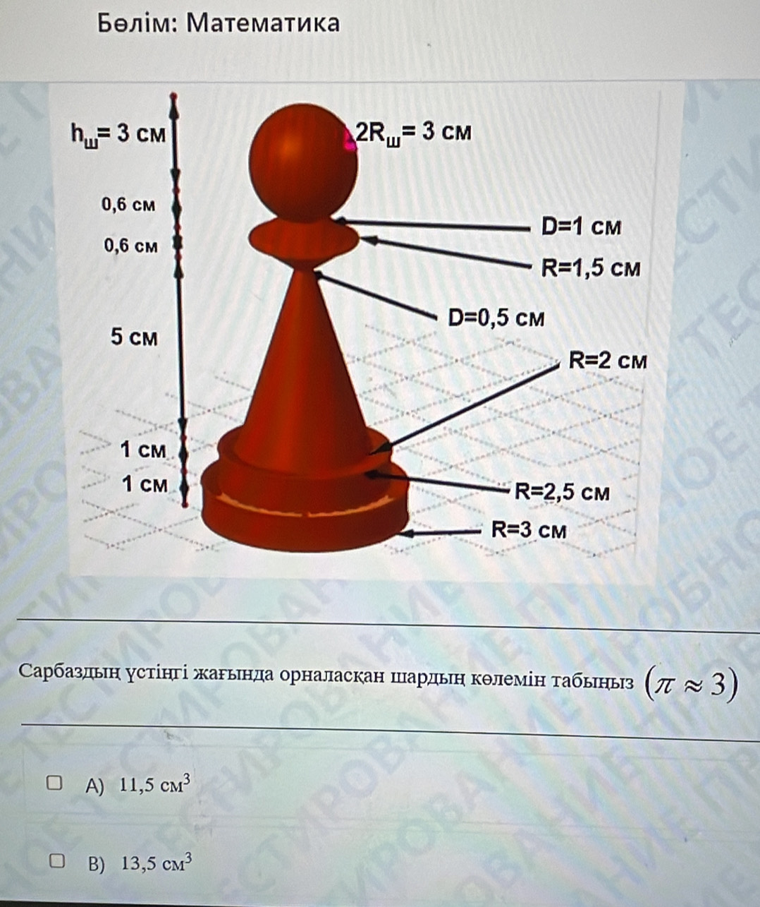 Бθлίм: Математика
Сарбаздьη устінгі жарьнда орналаскан шардьη кθлемін τабьηыз (π approx 3)
A) 11,5cm^3
B) 13,5cm^3