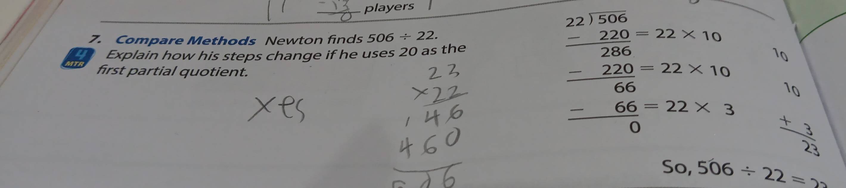 players 
7. Compare Methods Newton finds 506/ 22. 
Explain how his steps change if he uses 20 as the
10
MTR first partial quotient.
beginarrayr 2)frac 256-200-22* 16 -200 hline 220 -60 -66-22* 3 hline 0endarray beginarrayr 10 +  3/25 endarray
50,506/ 22=2