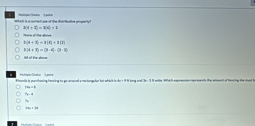 Which is a correct use of the distributive property?
3(4+2)=3(4)+2
None of the above
3(4+2)=3(4)+3(2)
3(4+2)=(3· 4)· (3· 2)
All of the above
6 Multiple Choice 1 point
Rhonda is purchasing fencing to go around a rectangular lot which is 4x+9 ft long and 3x-5 ft wide. Which expression represents the amount of fencing she must b
14x+8
7x-4
7x
14x+28
7 Multiple Chaice 1 point