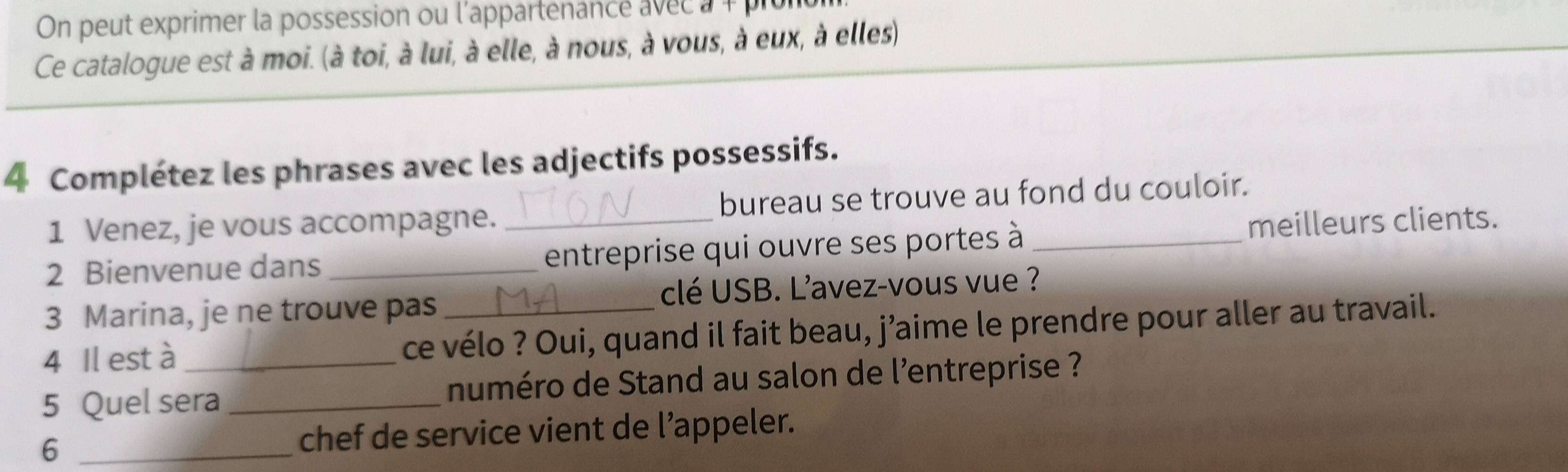 On peut exprimer la possession ou l'appartenance avec à + prur 
Ce catalogue est à moi. (à toi, à lui, à elle, à nous, à vous, à eux, à elles) 
4 Complétez les phrases avec les adjectifs possessifs. 
1 Venez, je vous accompagne. bureau se trouve au fond du couloir. 
2 Bienvenue dans __entreprise qui ouvre ses portes à_ meilleurs clients. 
3 Marina, je ne trouve pas clé USB. L’avez-vous vue ? 
4 Il est à ce vélo ? Oui, quand il fait beau, j’aime le prendre pour aller au travail. 
5 Quel sera _numéro de Stand au salon de l'entreprise ? 
6 _chef de service vient de l’appeler.