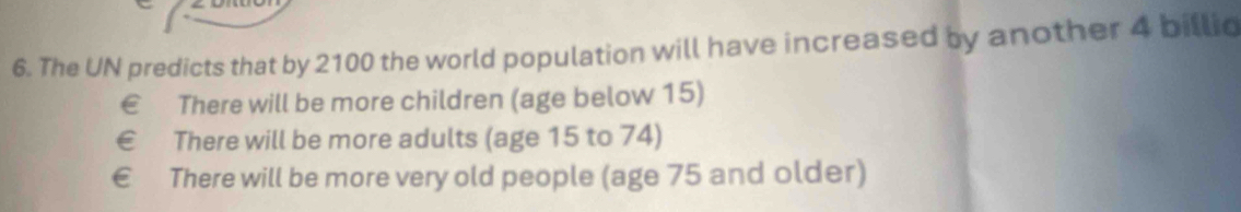 The UN predicts that by 2100 the world population will have increased by another 4 billio
€ £ There will be more children (age below 15)
€ £ There will be more adults (age 15 to 74)
ε £ There will be more very old people (age 75 and older)