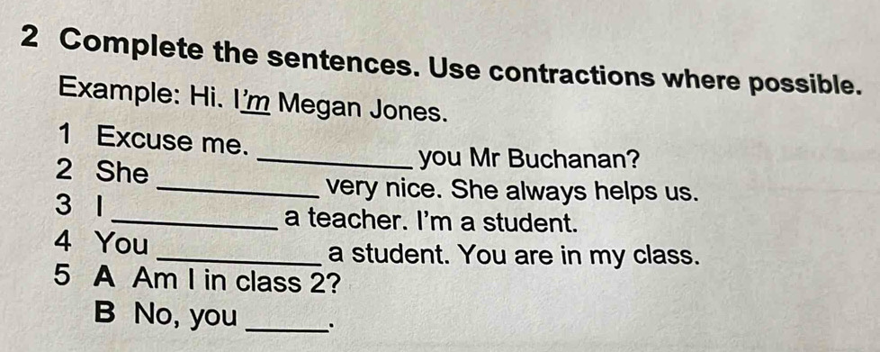 Complete the sentences. Use contractions where possible. 
Example: Hi. I'm Megan Jones. 
1 Excuse me. 
2 She 
_you Mr Buchanan? 
_very nice. She always helps us. 
3 1 _a teacher. I'm a student. 
4 You 
_a student. You are in my class. 
5 A Am I in class 2? 
B No, you _.