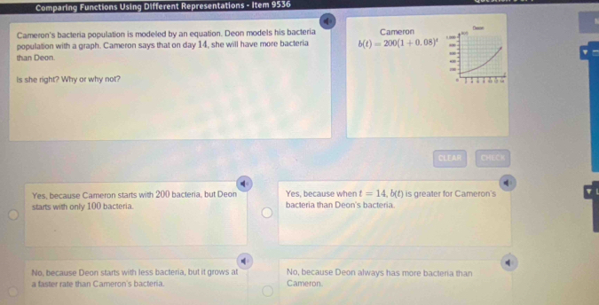 Comparing Functions Using Different Representations - Item 9536
Cameron's bacteria population is modeled by an equation. Deon models his bacteria
population with a graph. Cameron says that on day 14, she will have more bacteria 
than Deon. 
Is she right? Why or why not?
CLEAR CHECK
Yes, because Cameron starts with 200 bacteria, but Deon Yes, because when t=14,b(t) is greater for Cameron's
starts with only 100 bacteria. bacteria than Deon's bacteria.
No, because Deon starts with less bacteria, but it grows at No, because Deon always has more bacteria than
a faster rate than Carneron's bacteria. Cameron.