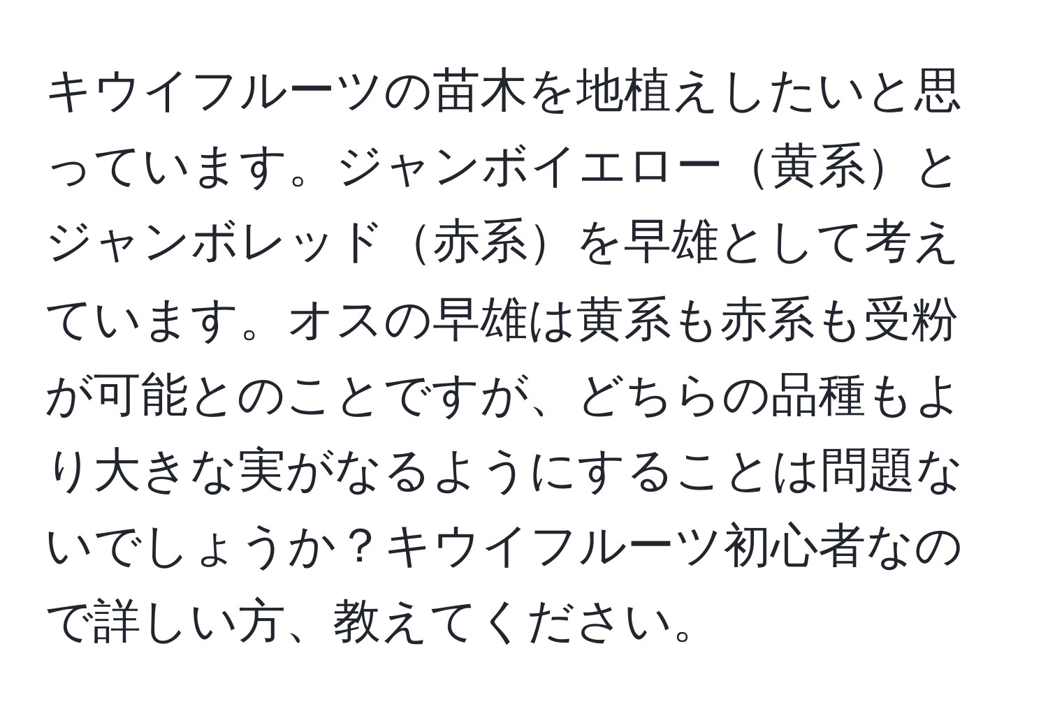 キウイフルーツの苗木を地植えしたいと思っています。ジャンボイエロー黄系とジャンボレッド赤系を早雄として考えています。オスの早雄は黄系も赤系も受粉が可能とのことですが、どちらの品種もより大きな実がなるようにすることは問題ないでしょうか？キウイフルーツ初心者なので詳しい方、教えてください。