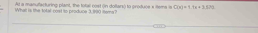 At a manufacturing plant, the total cost (in dollars) to produce x items is C(x)=1.1x+3,570. 
What is the total cost to produce 3,990 items?