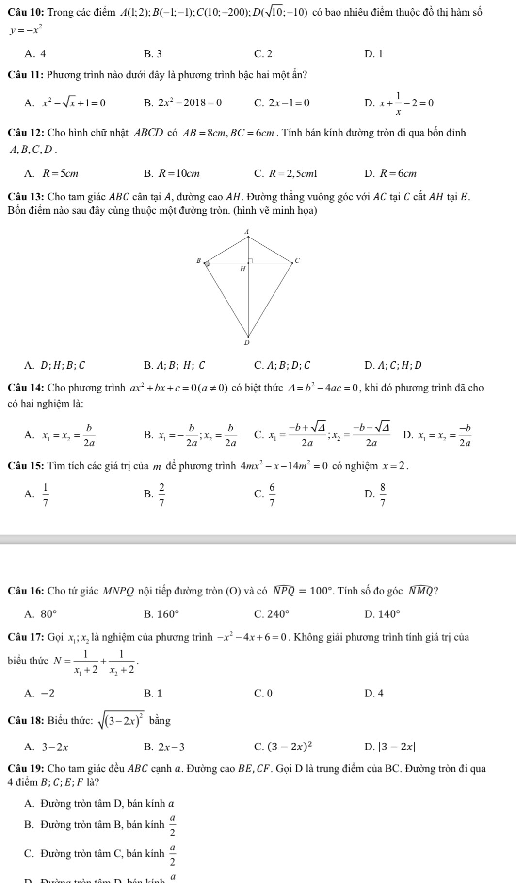 Trong các điểm A(1;2);B(-1;-1);C(10;-200);D(sqrt(10);-10) có bao nhiêu điểm thuộc đồ thị hàm số
y=-x^2
A. 4 B. 3 C. 2 D. 1
Câu 11: Phương trình nào dưới đây là phương trình bậc hai một ẩn?
A. x^2-sqrt(x)+1=0 B. 2x^2-2018=0 C. 2x-1=0 D. x+ 1/x -2=0
Câu 12: Cho hình chữ nhật ABCD có AB=8cm,BC=6cm. Tính bán kính đường tròn đi qua bốn đinh
A,B,C,D .
A. R=5cm B. R=10cm C. R=2,5cml D. R=6cm
Câu 13: Cho tam giác ABC cân tại A, đường cao AH. Đường thẳng vuông góc với AC tại C cắt AH tại E.
Bốn điểm nào sau đây cùng thuộc một đường tròn. (hình vẽ minh họa)
A. D;H;B;C B. A; B;H; C C. A;B;D;C D. A; C; H; D
Câu 14: Cho phương trình ax^2+bx+c=0(a!= 0) có biệt thức △ =b^2-4ac=0 , khi đó phương trình đã cho
có hai nghiệm là:
A. x_1=x_2= b/2a  B. x_1=- b/2a ;x_2= b/2a  C. x_1= (-b+sqrt(△ ))/2a ;x_2= (-b-sqrt(△ ))/2a  D. x_1=x_2= (-b)/2a 
Câu 15: Tìm tích các giá trị của m để phương trình 4mx^2-x-14m^2=0 có nghiệm x=2.
A.  1/7   2/7   6/7   8/7 
B.
C.
D.
Câu 16: Cho tứ giác MNPQ nội tiếp đường tròn (O) và có widehat NPQ=100°. Tính số đo góc widehat NMQ ?
A. 80° B. 160° C. 240° D. 140°
Câu 17: Gọi x_1;x_2 , là nghiệm của phương trình -x^2-4x+6=0. Không giải phương trình tính giá trị của
biểu thức N=frac 1x_1+2+frac 1x_2+2.
A. -2 B. 1 C. 0 D. 4
Câu 18: Biểu thức: sqrt((3-2x)^2) bằng
A. 3-2x 2x-3 C. (3-2x)^2 D. |3-2x|
B.
Câu 19: Cho tam giác đều ABC cạnh a. Đường cao BE,CF. Gọi D là trung điểm của BC. Đường tròn đi qua
4 điểm B;C;E;F là?
A. Đường tròn tâm D, bán kính a
B. Đường tròn tâm B, bán kính  a/2 
C. Đường tròn tâm C, bán kính  a/2 
a