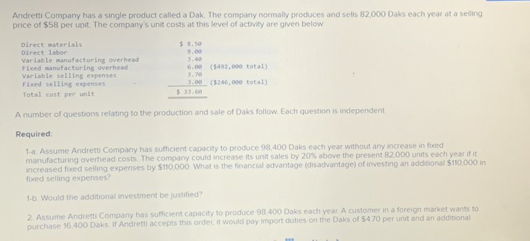 Andretti Company has a single product called a Dak. The company normally produces and sells 82,000 Daks each year at a selling 
price of $58 per unit. The company's unit costs at this level of activity are given below. 
Direct materials 
Direct labor 
Variable manufacturing overhead 
Fixed manufacturing overhead ($492,000 total) 
Variable selling expenses beginarrayr 3.6.50 3.00 3.00 3.00 3.00 hline 3.11.00endarray ($246,000 total) 
Fixed selling expenses 
Total cost per unit 
A number of questions relating to the production and sale of Daks follow. Each question is independent 
Required: 
1-a. Assume Andretti Company has sufficient capacity to produce 98,400 Daks each year without any increase in fixed 
manufacturing overhead costs. The company could increase its unit sales by 20% above the present 82,000 units each year if it 
increased fixed selling expenses by $110,000. What is the financial advantage (disadvantage) of investing an additional $110,000 in 
fixed selling expenses? 
1-b. Would the additional investment be justified? 
2. Assume Andretti Company has sufficient capacity to produce 98,400 Daks each year. A customer in a foreign market wants to 
purchase 16,400 Daks. If Andretti accepts this order, it would pay import duties on the Daks of $4.70 per unit and an additional