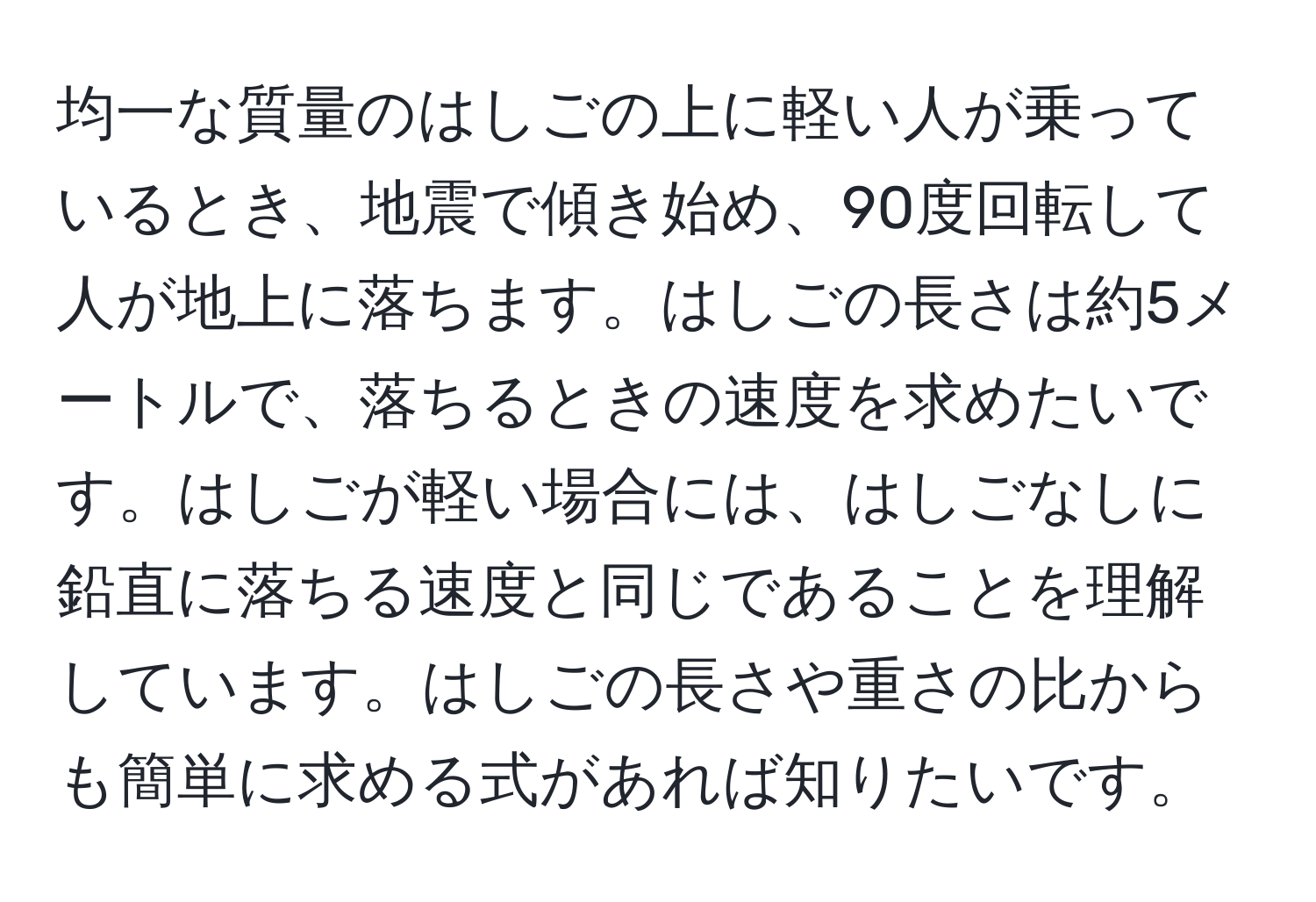 均一な質量のはしごの上に軽い人が乗っているとき、地震で傾き始め、90度回転して人が地上に落ちます。はしごの長さは約5メートルで、落ちるときの速度を求めたいです。はしごが軽い場合には、はしごなしに鉛直に落ちる速度と同じであることを理解しています。はしごの長さや重さの比からも簡単に求める式があれば知りたいです。