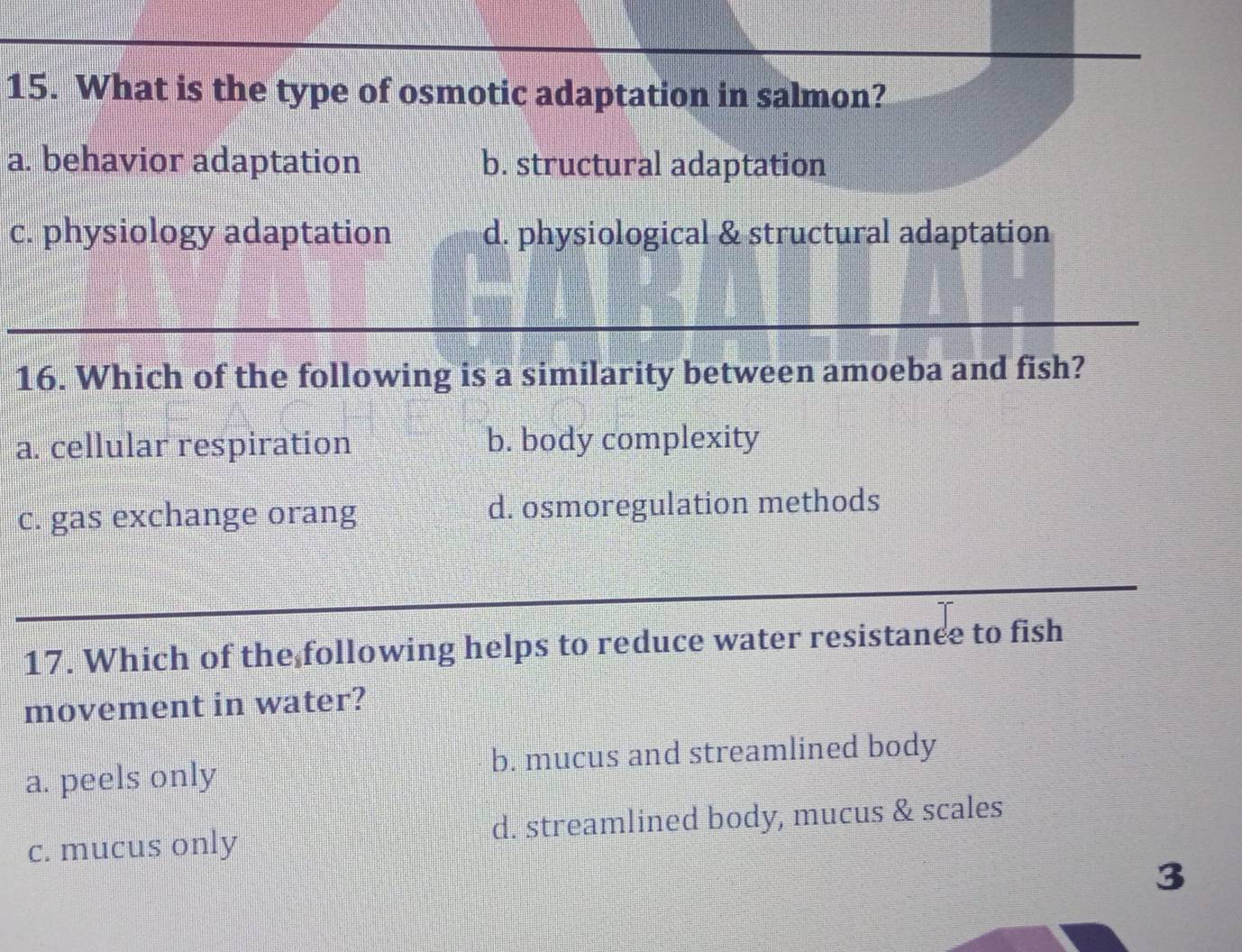 What is the type of osmotic adaptation in salmon?
a. behavior adaptation b. structural adaptation
c. physiology adaptation d. physiological & structural adaptation
16. Which of the following is a similarity between amoeba and fish?
a. cellular respiration b. body complexity
c. gas exchange orang d. osmoregulation methods
17. Which of the following helps to reduce water resistanee to fish
movement in water?
a. peels only b. mucus and streamlined body
c. mucus only d. streamlined body, mucus & scales
3