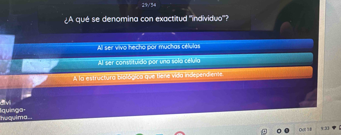 29/34
¿A qué se denomina con exactitud 'individuo'?
Al ser vivo hecho por muchas células
Al ser constituido por una sola célula
A la estructura biológica que tiene vida independiente.
đivi
Iquinga-
huquima...
Oct 18 9:33