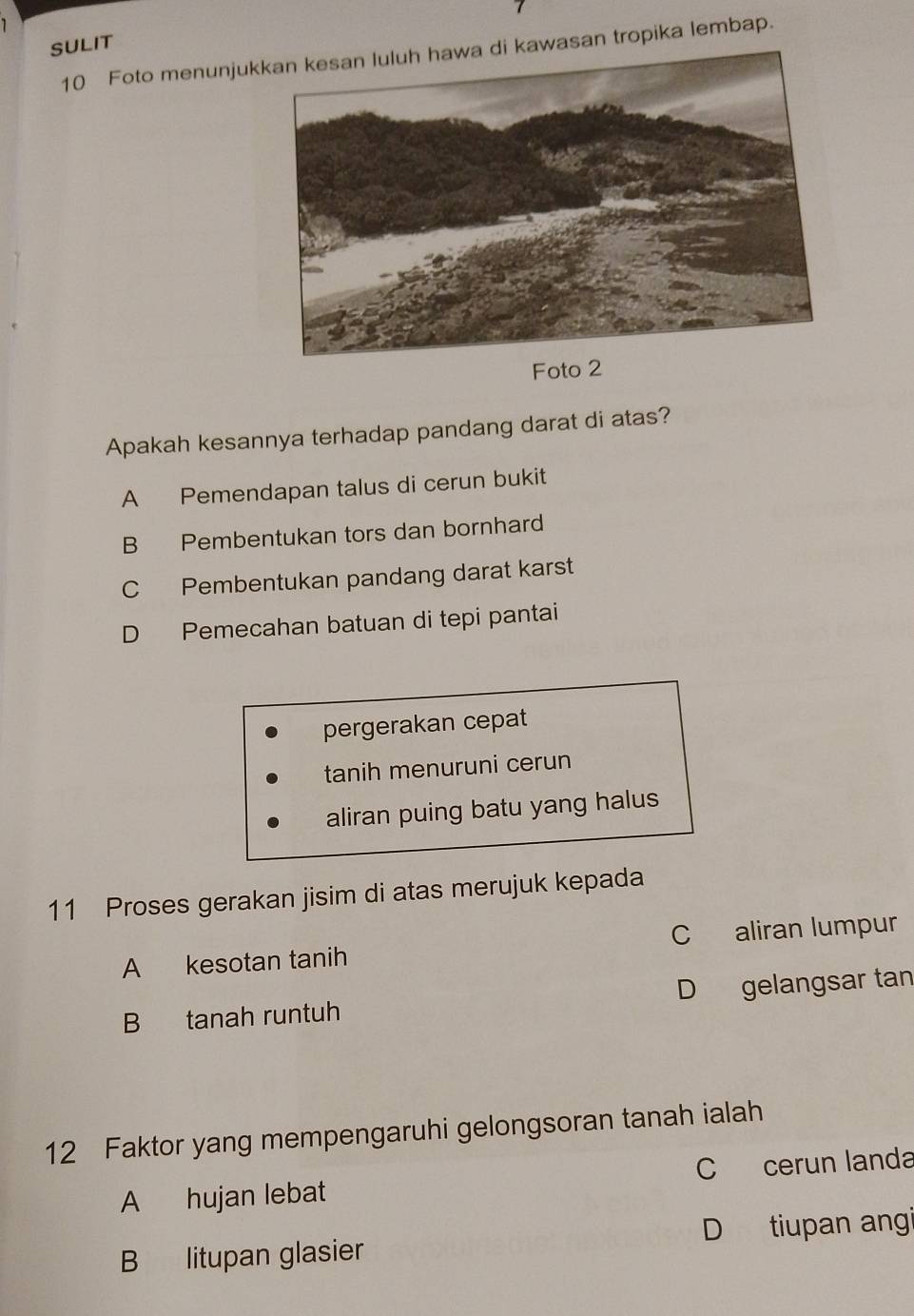 SULIT
10 Foto menunjukwasan tropika lembap.
Foto 2
Apakah kesannya terhadap pandang darat di atas?
A Pemendapan talus di cerun bukit
B Pembentukan tors dan bornhard
C Pembentukan pandang darat karst
D Pemecahan batuan di tepi pantai
pergerakan cepat
tanih menuruni cerun
aliran puing batu yang halus
11 Proses gerakan jisim di atas merujuk kepada
A kesotan tanih C aliran lumpur
B tanah runtuh D gelangsar tan
12 Faktor yang mempengaruhi gelongsoran tanah ialah
A hujan lebat C cerun landa
B litupan glasier D tiupan angi