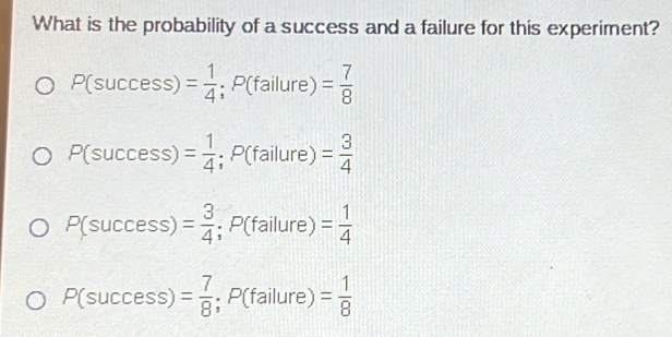 What is the probability of a success and a failure for this experiment?
P(success)= 1/4 ; P(failure)= 7/8 
P(success)= 1/4 ; P(failure)= 3/4 
P(success)= 3/4 ; P(failure)= 1/4 
P(success)= 7/8 ; P(failure)= 1/8 