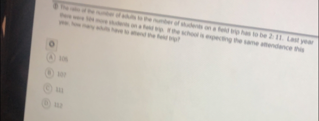 ① The ratio of the number of adults to the number of students on a field trip has to be 2:11. Last year
year, how many adults have to attend the field trip?
there were 504 more students on a field trip. If the school is expecting the same attendance this
。
A 105
0 107
c) m
0) 112