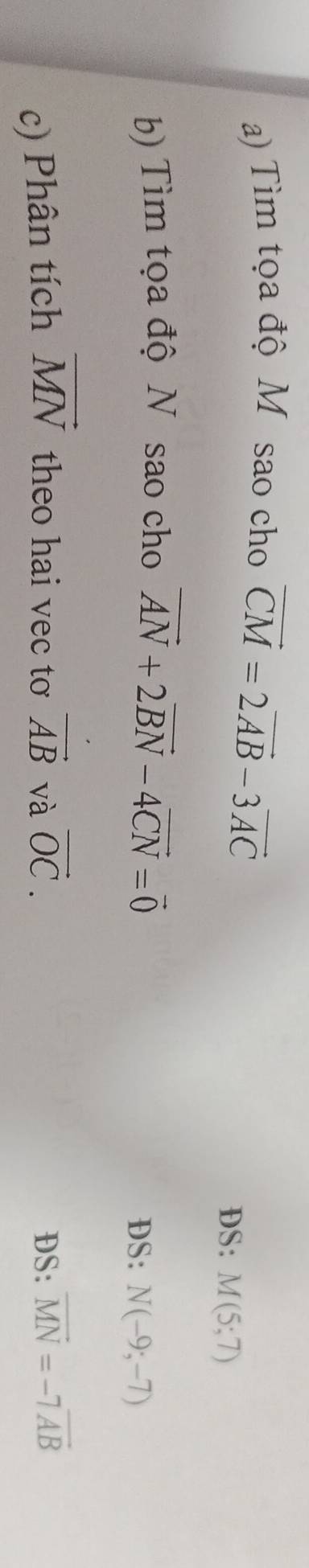 Tìm tọa độ M sao cho vector CM=2vector AB-3vector AC
DS: M(5;7)
b) Tìm tọa độ N sao cho vector AN+2vector BN-4vector CN=vector 0 DS: N(-9;-7)
c) Phân tích vector MN theo hai vec tơ vector AB và vector OC. DS: overline MN=-7overline AB