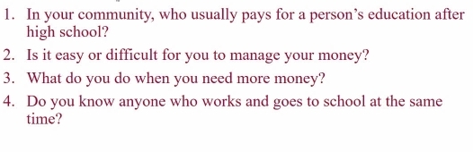 In your community, who usually pays for a person’s education after 
high school? 
2. Is it easy or difficult for you to manage your money? 
3. What do you do when you need more money? 
4. Do you know anyone who works and goes to school at the same 
time?