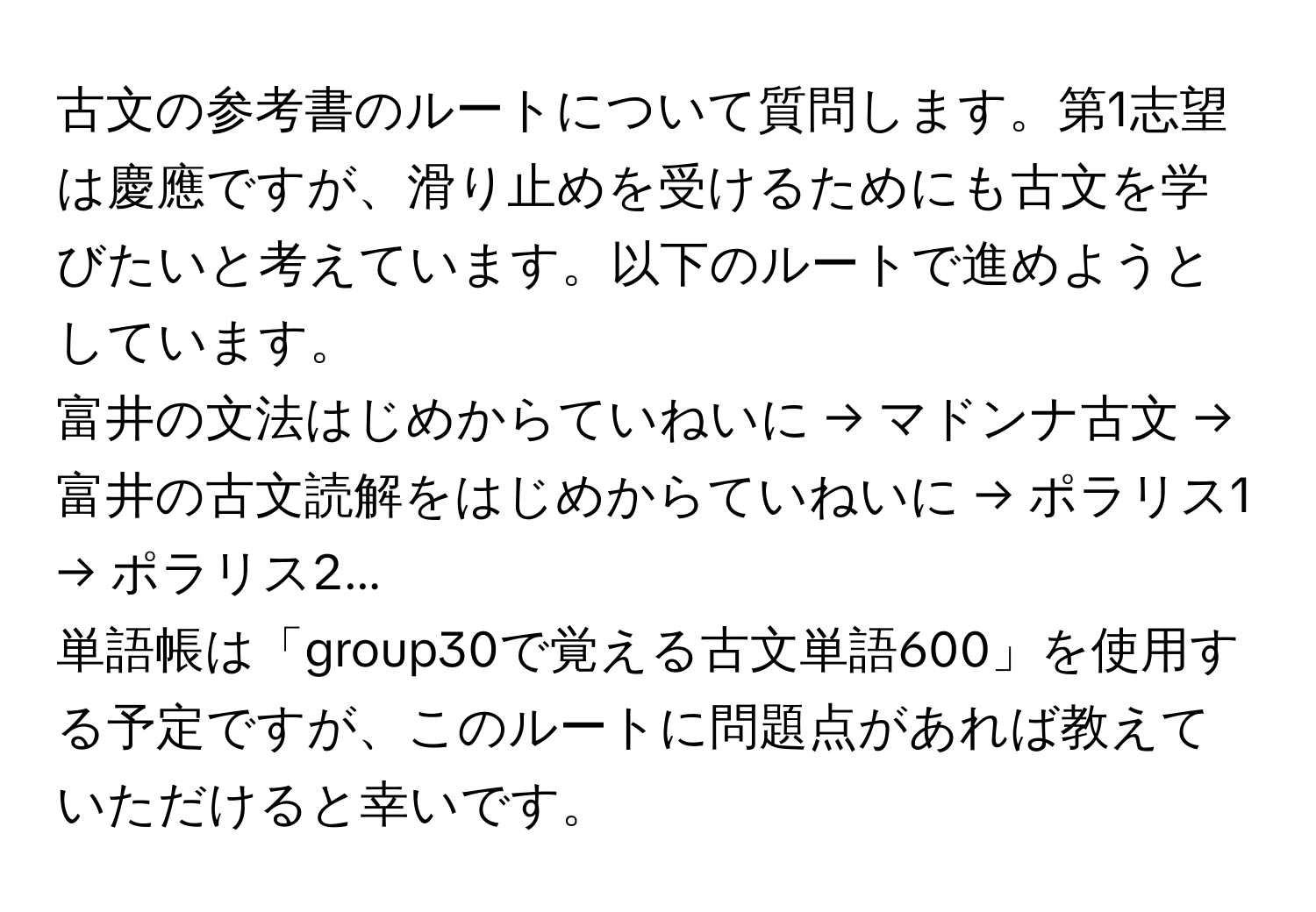 古文の参考書のルートについて質問します。第1志望は慶應ですが、滑り止めを受けるためにも古文を学びたいと考えています。以下のルートで進めようとしています。  
富井の文法はじめからていねいに → マドンナ古文 → 富井の古文読解をはじめからていねいに → ポラリス1 → ポラリス2...  
単語帳は「group30で覚える古文単語600」を使用する予定ですが、このルートに問題点があれば教えていただけると幸いです。