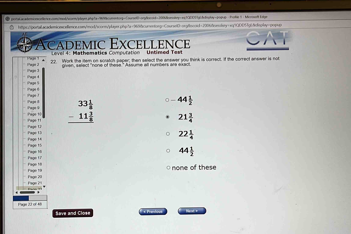 Profile 1 - Microsoft Edge
https://portal.academicexcellence.com/mod/scorm/player.php?a=969&currentorg=CourselD-org&scoid=2006&sesskey=xq1QDD5TgL&display /=p opup
AB
a Academic Excellence
GA
Level 4: Mathematics Computation Untimed Test
Page 1 22. Work the item on scratch paper; then select the answer you think is correct. If the correct answer is not
Page 2 given, select "none of these." Assume all numbers are exact.
Page 3
Page 4
Page 5
Page 6
Page 7
Page 8
Page 9
Page 10 beginarrayr 33 1/8  -11 3/8  hline endarray
-44 1/2 
Page 11
21 3/4 
Page 12
Page 13
Page 14
22 1/4 
Page 15
Page 16
44 1/2 
Page 17
Page 18
Page 19 none of these
Page 20
Page 21
Daña 95
Page 22 of 48
Save and Close < Previous Next >