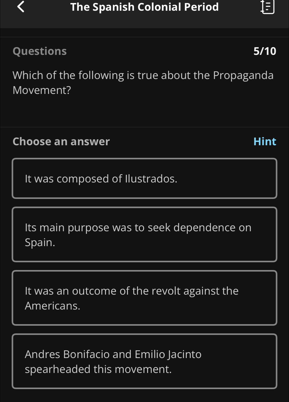 The Spanish Colonial Period
Questions 5/10
Which of the following is true about the Propaganda
Movement?
Choose an answer Hint
It was composed of Ilustrados.
Its main purpose was to seek dependence on
Spain.
It was an outcome of the revolt against the
Americans.
Andres Bonifacio and Emilio Jacinto
spearheaded this movement.