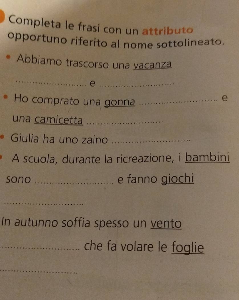 Completa le frasi con un attributo 
opportuno riferito al nome sottolineato. 
Abbiamo trascorso una vacanza 
_ 
_e 
Ho comprato una gonna_ 
e 
una camicetta_ 
Giulia ha uno zaino_ 
A scuola, durante la ricreazione, i bambini 
sono _e fanno giochi 
_ 
In autunno soffia spesso un vento 
_che fa volare le foglie 
_