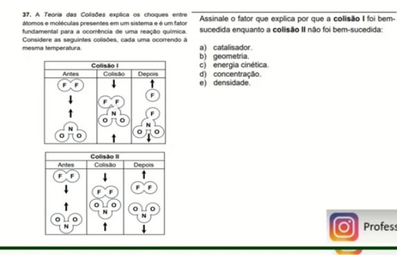 A Teoria das Colisões explica os choques entre Assinale o fator que explica por que a colisão I foi bem-
átomos e moléculas presentes em um sistema e é um fator
fundamental para a ocorrência de uma reação química sucedida enquanto a colisão II não foi bem-sucedida:
Considere as seguintes colisões, cada uma ocorrendo à
mesma temperatura a) catalisador.
b) geometria.
c) energia cinética.
d) concentração.
e) densidade.
Profess