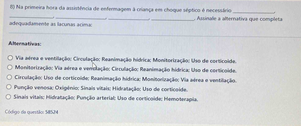 Na primeira hora da assistência de enfermagem à criança em choque séptico é necessário_
_
_
_
_. Assinale a alternativa que completa
adequadamente as lacunas acima:
_
Alternativas:
Via aérea e ventilação; Circulação; Reanimação hídrica; Monitorização; Uso de corticoide.
Monitorização; Via aérea e ventação; Circulação; Reanimação hídrica; Uso de corticoide.
Circulação; Uso de corticoide; Reanimação hídrica; Monitorização; Via aérea e ventilação.
Punção venosa; Oxigênio; Sinais vitais; Hidratação; Uso de corticoide.
Sinais vitais; Hidratação; Punção arterial; Uso de corticoide; Hemoterapia.
Código da questão; 58524