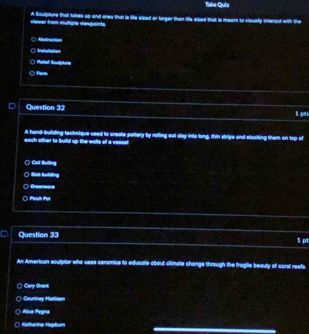 Take Quiz
A Sculpture that takes up and orea that is life sized or larger than life sized that is meant to visually interact with the
viewer from multiple viewpoints.
Abstraction
Installation
Relief Sculpture
Form
Question 32
1 pts
A hand-building technique used to create pottery by rolling out clay into long, thin strips and stacking them on top of
each other to build up the walls of a vesse!
Coil Builing
Slob building
Greenware
Pinch Pot
Question 33 1 pt
An American sculptor who uses ceramics to educate about climate change through the fragile beauty of coral reefs.
Cory Grant
Courtney Mattison
Alice Pegna
Katharine Hepburn