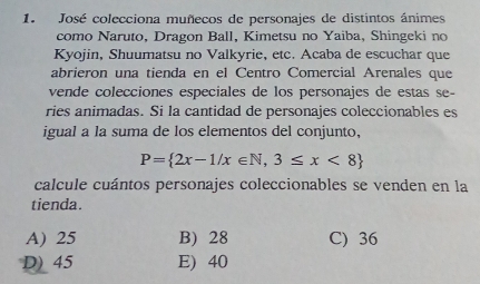 José colecciona muñecos de personajes de distintos ánimes
como Naruto, Dragon Ball, Kimetsu no Yaiba, Shingeki no
Kyojin, Shuumatsu no Valkyrie, etc. Acaba de escuchar que
abrieron una tienda en el Centro Comercial Arenales que
vende colecciones especiales de los personajes de estas se-
ries animadas. Si la cantidad de personajes coleccionables es
igual a la suma de los elementos del conjunto,
P= 2x-1/x∈ N,3≤ x<8
calcule cuántos personajes coleccionables se venden en la
tienda.
A) 25 B) 28 C) 36
D) 45 E) 40