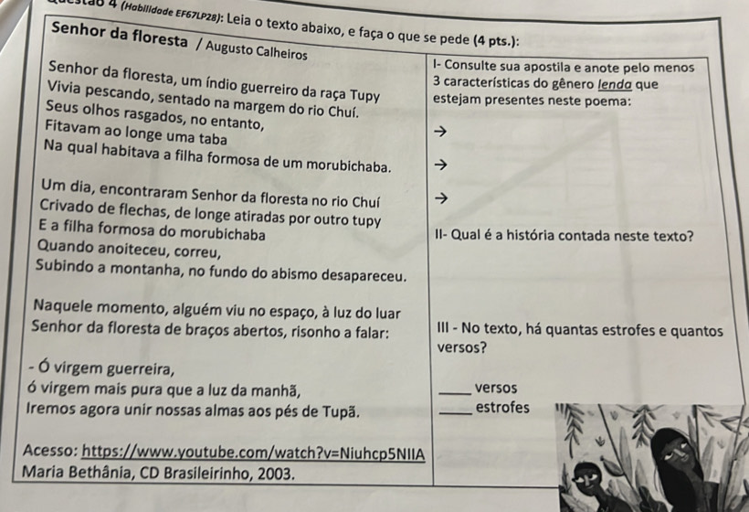 stab 4 (Hobilidade EF67LP28): Leia o texto abaixo, e faça o que se pede (4 pts.): 
Senhor da floresta / Augusto Calheiros 
I- Consulte sua apostila e anote pelo menos 
3 características do gênero lendo que 
Senhor da floresta, um índio guerreiro da raça Tupy estejam presentes neste poema: 
Vivia pescando, sentado na margem do rio Chuí. 
Seus olhos rasgados, no entanto, 
Fitavam ao longe uma taba 
Na qual habitava a filha formosa de um morubichaba. 
Um dia, encontraram Senhor da floresta no rio Chuí 
Crivado de flechas, de longe atiradas por outro tupy 
E a filha formosa do morubichaba II- Qual é a história contada neste texto? 
Quando anoiteceu, correu, 
Subindo a montanha, no fundo do abismo desapareceu. 
Naquele momento, alguém viu no espaço, à luz do luar 
Senhor da floresta de braços abertos, risonho a falar: III - No texto, há quantas estrofes e quantos 
versos? 
- Ó virgem guerreira, 
ó virgem mais pura que a luz da manhã, _versos 
Iremos agora unir nossas almas aos pés de Tupã. _estrofes " 
Acesso: https://www.youtube.com/watch?v=Niuhcp5NIIA 
Maria Bethânia, CD Brasileirinho, 2003.