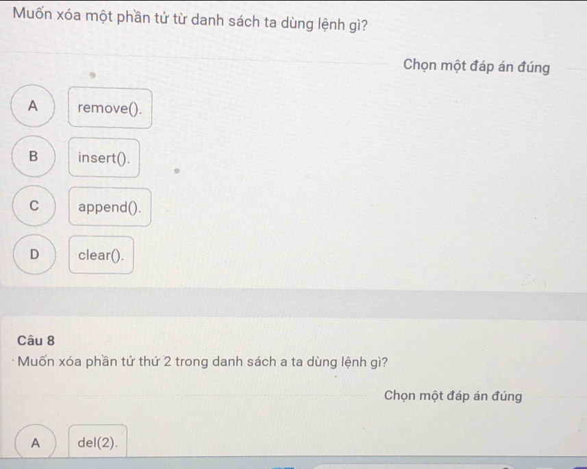 Muốn xóa một phần tử từ danh sách ta dùng lệnh gì?
Chọn một đáp án đúng
A remove().
B insert().
C append().
D clear().
Câu 8
Muốn xóa phần tử thứ 2 trong danh sách a ta dùng lệnh gì?
Chọn một đáp án đúng
A del(2).