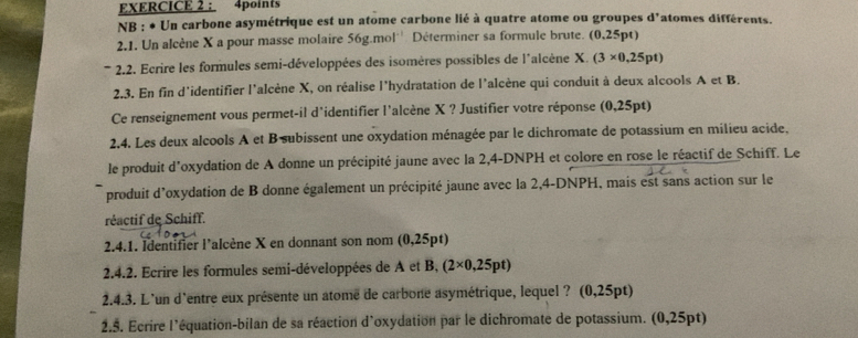 NB : * Un carbone asymétrique est un atome carbone lié à quatre atome ou groupes d'atomes différents. 
2.1. Un alcène X a pour masse molaire 56g.mol * Déterminer sa formule brute. (0,25pt)
* 2.2. Ecrire les formules semi-développées des isomères possibles de l´alcène X. (3* 0,25pt)
2.3. En fin d'identifier l'alcène X, on réalise l'hydratation de l'alcène qui conduit à deux alcools AetB
Ce renseignement vous permet-il d'identifier l'alcène X ? Justifier votre réponse (0,25pt) 
2,4. Les deux alcools A et B subissent une oxydation ménagée par le dichromate de potassium en milieu acide. 
le produit d'oxydation de A donne un précipité jaune avec la 2,4-DNPH et colore en rose le réactif de Schiff. Le 
produit d'oxydation de B donne également un précipité jaune avec la 2,4-DNPH, mais est sans action sur le 
réactif de Schiff. 
2.4.1. Identifier l'alcène X en donnant son nom ( 0.25pt)
2.4.2. Ecrire les formules semi-développées de A et B, (2* 0,25pt)
2.4.3. L'un d'entre eux présente un atome de carbone asymétrique, lequel ? (0,25pt)
2.5. Ecrire l'équation-bilan de sa réaction d'oxydation par le dichromate de potassium. (0,25pt)