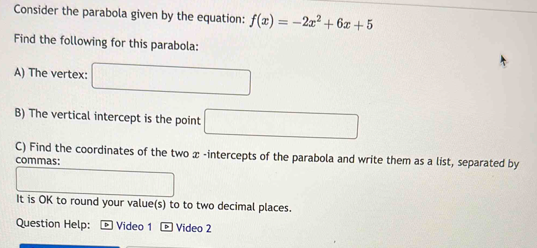 Consider the parabola given by the equation: f(x)=-2x^2+6x+5
Find the following for this parabola: 
A) The vertex: □ 
B) The vertical intercept is the point □
C) Find the coordinates of the two x -intercepts of the parabola and write them as a list, separated by 
commas: 
It is OK to round your value(s) to to two decimal places. 
Question Help: Video 1 D Video 2