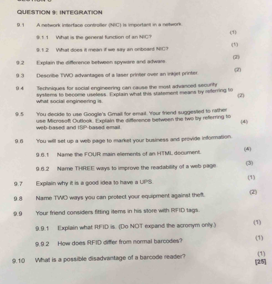 INTEGRATION 
9.1 A network interface controller (NIC) is important in a network. 
(1) 
9.1.1 What is the general function of an NIC? 
(1) 
9.1.2 What does it mean if we say an onboard NIC? 
(2) 
9.2 Explain the difference between spyware and adware. 
(2) 
9.3 Describe TWO advantages of a laser printer over an inkjet printer. 
9.4 Techniques for social engineering can cause the most advanced security 
systems to become useless. Explain what this statement means by referring to 
what social engineering is. (2) 
9.5 You decide to use Google's Gmail for email. Your friend suggested to rather 
use Microsoft Outlook. Explain the difference between the two by referring to 
web-based and ISP-based email. (4) 
9.6 You will set up a web page to market your business and provide information. 
(4) 
9.6.1 Name the FOUR main elements of an HTML document. 
9.6.2 Name THREE ways to improve the readability of a web page. (3) 
(1) 
9.7 Explain why it is a good idea to have a UPS. 
9.8 Name TWO ways you can protect your equipment against theft. 
(2) 
9.9 Your friend considers fitting items in his store with RFID tags. 
9.9.1 Explain what RFID is. (Do NOT expand the acronym only) (1) 
9.9.2 How does RFID differ from normal barcodes? 
(1) 
9.10 What is a possible disadvantage of a barcode reader? 
(1) 
[25]