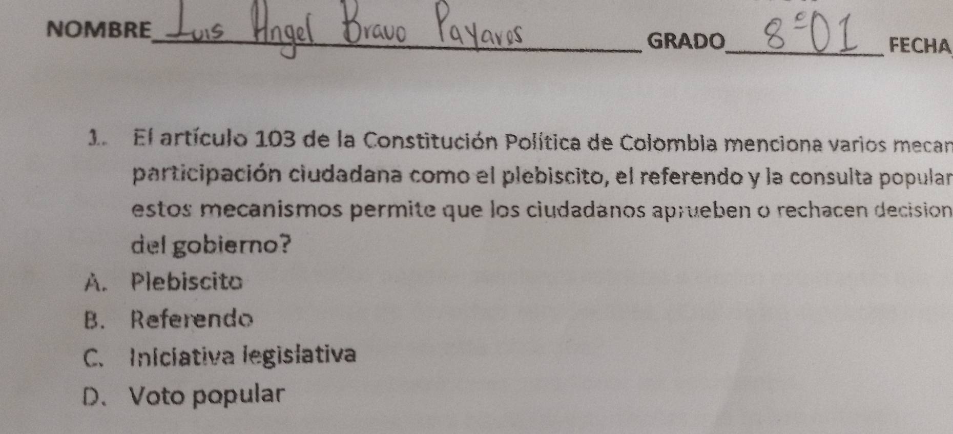 NOMBRE_
GRADO_ FECHA
1. El artículo 103 de la Constitución Política de Colombia menciona varios mecar
participación ciudadana como el plebiscito, el referendo y la consulta popular
estos mecanismos permite que los ciudadanos aprueben o rechacen decisión
del gobierno?
A. Plebiscito
B. Referendo
C. Iniciativa legislativa
D. Voto popular