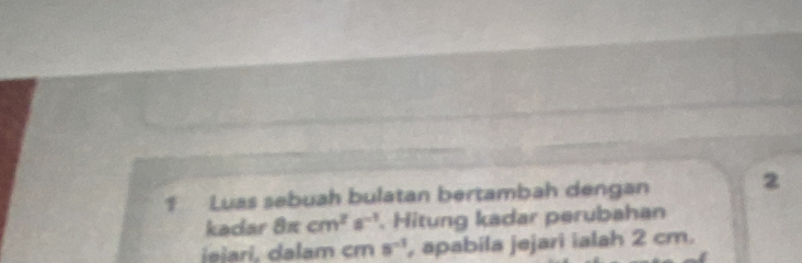 Luas sebuah bulatan bertambah dengan 2
kadar 8π cm^2s^(-1). Hitung kadar perubahan 
iešari, dalam cm 8^(-1) , apabila jejari ialah 2 cm.