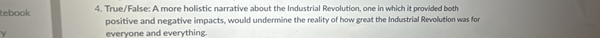 tebook 4. True/False: A more holistic narrative about the Industrial Revolution, one in which it provided both 
positive and negative impacts, would undermine the reality of how great the Industrial Revolution was for 
γ everyone and everything.