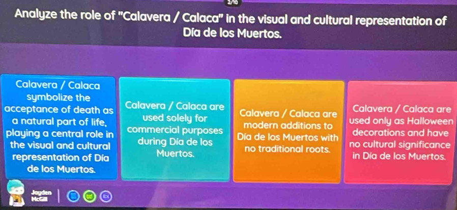 Analyze the role of ''Calavera / Calaca' in the visual and cultural representation of 
Día de los Muertos. 
Calavera / Calaca 
symbolize the 
Calavera / Calaca are 
acceptance of death as Calavera / Calaca are Calavera / Calaca are used only as Halloween 
a natural part of life, used solely for modern additions to decorations and have 
playing a central role in commercial purposes Día de los Muertos with no cultural significance 
the visual and cultural during Día de los no traditional roots. in Día de los Muertos. 
representation of Día Muertos. 
de los Muertos.