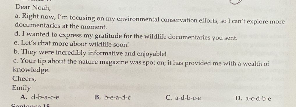 Dear Noah,
a. Right now, I’m focusing on my environmental conservation efforts, so I can’t explore more
documentaries at the moment.
d. I wanted to express my gratitude for the wildlife documentaries you sent.
e. Let's chat more about wildlife soon!
b. They were incredibly informative and enjoyable!
c. Your tip about the nature magazine was spot on; it has provided me with a wealth of
knowledge.
Cheers,
Emily
A. d-b-a-c-e 1 B. b-e-a-d-c C. a-d-b-c-e D. a-c-d-b-e
Sentence 1º