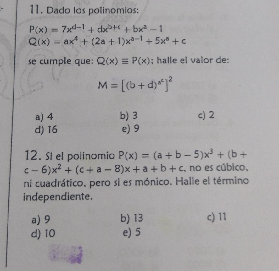 Dado los polinomios:
P(x)=7x^(d-1)+dx^(b+c)+bx^a-1
Q(x)=ax^4+(2a+1)x^(a-1)+5x^a+c
se cumple que: Q(x)equiv P(x); halle el valor de:
M=[(b+d)^a^c]^2
a) 4 b) 3 c) 2
d) 16 e) 9
12. Si el polinomio P(x)=(a+b-5)x^3+(b+
c-6)x^2+(c+a-8)x+a+b+c , no es cúbico,
ni cuadrático, pero si es mónico. Halle el término
independiente.
a) 9 b) 13 c) 11
d) 10 e) 5