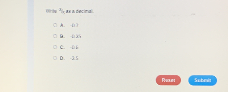 Write^(-3)/_5 as a decimal.
A. -0.7
B. -0.35
C. -0.6
D. -3.5
Reset Submit