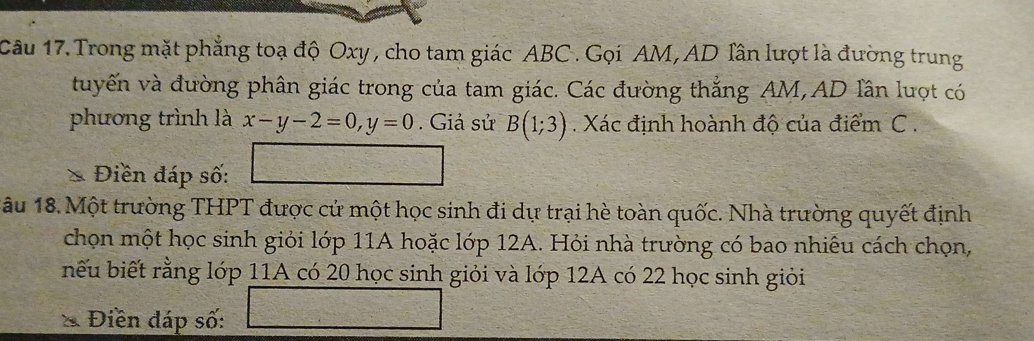 Trong mặt phẳng toạ độ Oxy , cho tam giác ABC. Gọi AM, AD Tần lượt là đường trung 
tuyến và đường phân giác trong của tam giác. Các đường thắng AM, AD lần lượt có 
phương trình là x-y-2=0, y=0. Giả sử B(1;3). Xác định hoành độ của điểm C. 
* Điền đáp số:
 c^2/c^2 =□°
1âu 18. Một trường THPT được cử một học sinh đi dự trại hè toàn quốc. Nhà trường quyết định 
chọn một học sinh giỏi lớp 11A hoặc lớp 12A. Hỏi nhà trường có bao nhiêu cách chọn, 
nếu biết rằng lớp 11A có 20 học sinh giỏi và lớp 12A có 22 học sinh giỏi 
* Điền đáp số: