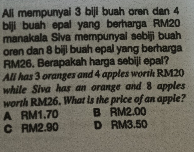 Ali mempunyai 3 biji buah oren dan 4
biji buah epal yang berharga RM20
manakala Siva mempunyai sebiji buah
oren dan 8 biji buah epal yang berharga
RM26, Berapakah harga sebiji epal?
Ali has 3 oranges and 4 apples worth RM20
while Siva has an orange and 8 apples
worth RM26. What is the price of an apple?
A RM1.70 B RM2.00
C RM2,90 D RM3.50