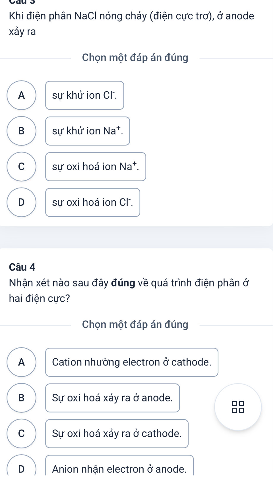 Cau 3
Khi điện phân NaCl nóng chảy (điện cực trơ), ở anode
xảy ra
Chọn một đáp án đúng
A sự khử ion CF.
B sự khử ion Na†.
C sự oxi hoá ion Na^+.
D sự oxi hoá ion Cl.
Câu 4
Nhận xét nào sau đây đúng về quá trình điện phân ở
hai điện cực?
Chọn một đáp án đúng
A Cation nhường electron ở cathode.
B Sự oxi hoá xảy ra ở anode.
C Sự oxi hoá xảy ra ở cathode.
D Anion nhận electron ở anode.