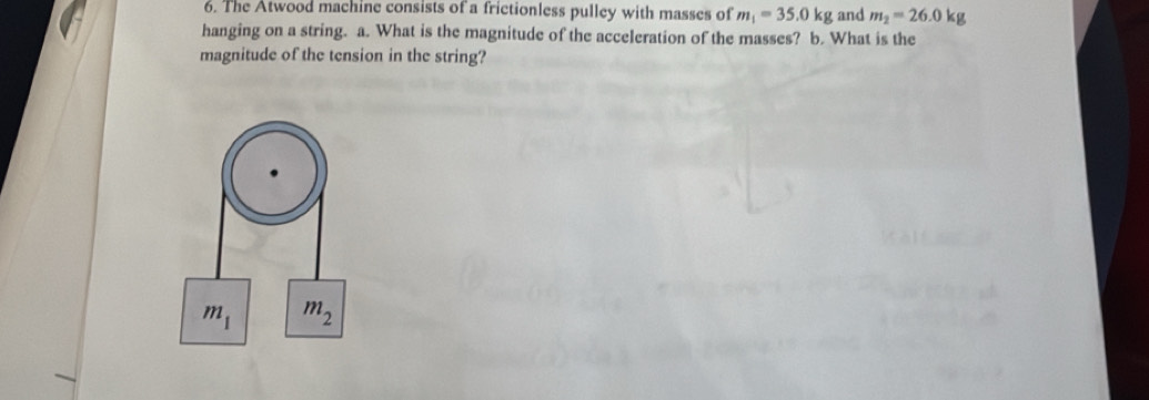 The Atwood machine consists of a frictionless pulley with masses of m_1=35.0kg and m_2=26.0kg
hanging on a string. a. What is the magnitude of the acceleration of the masses? b. What is the 
magnitude of the tension in the string?
m_1 m_2