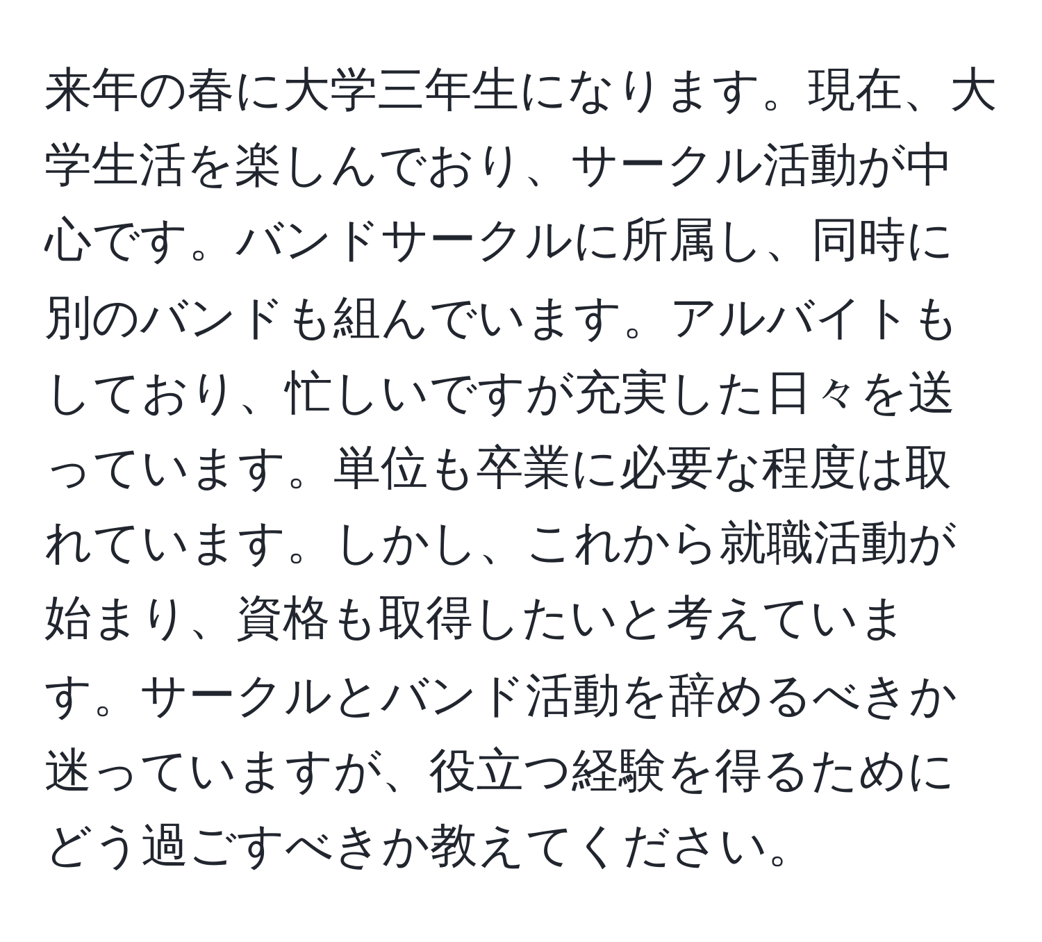 来年の春に大学三年生になります。現在、大学生活を楽しんでおり、サークル活動が中心です。バンドサークルに所属し、同時に別のバンドも組んでいます。アルバイトもしており、忙しいですが充実した日々を送っています。単位も卒業に必要な程度は取れています。しかし、これから就職活動が始まり、資格も取得したいと考えています。サークルとバンド活動を辞めるべきか迷っていますが、役立つ経験を得るためにどう過ごすべきか教えてください。