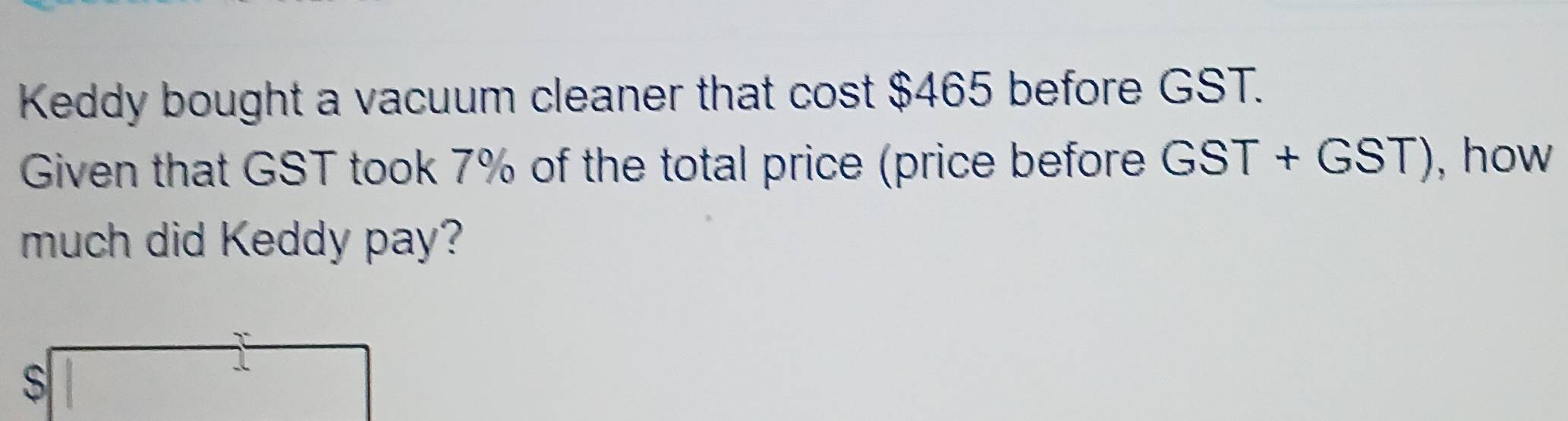 Keddy bought a vacuum cleaner that cost $465 before GST. 
Given that GST took 7% of the total price (price before GST+GST) , how 
much did Keddy pay? 
S