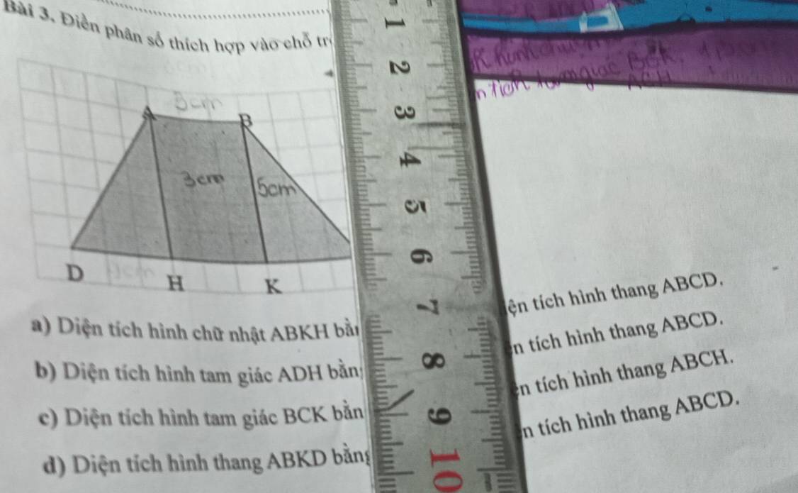 Điền phân số thích hợp vào chỗ trị

tện tích hình thang ABCD,
a) Diện tích hình chữ nhật ABKH bằn
n tích hình thang ABCD.
b) Diện tích hình tam giác ADH bằn
in tích hình thang ABCH.
n tích hình thang ABCD.
c) Diện tích hình tam giác BCK bằn
d) Diện tích hình thang ABKD bằng =