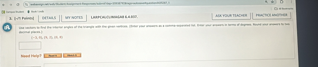 Campus Student Book 1.indb All Bookmarks 
3. [-/1 Points] DETAILS MY NOTES LARPCALCLIMAGA8 6.4.037. ASK YOUR TEACHER PRACTICE ANOTHER 
IA Use vectors to find the interior angles of the triangle with the given vertices. (Enter your answers as a comma-separated list. Enter your answers in terms of degrees. Round your answers to two 
decimal places.)
(-3,0), (9,2), (0,8)
Need Help? Read it Wstich it